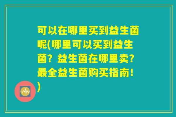 可以在哪里买到益生菌呢(哪里可以买到益生菌?益生菌在哪里卖?最全益生菌购买指南!) 可以在哪里买到益生菌呢(哪里可以买到益生菌?益生菌在哪里卖?最全益生菌购买指南!)