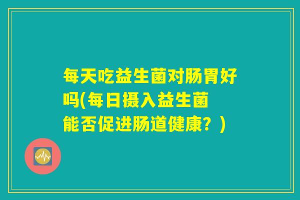 每天吃益生菌对肠胃好吗(每日摄入益生菌 能否促进肠道健康?) 每天吃益生菌对肠胃好吗(每日摄入益生菌 能否促进肠道健康?)
