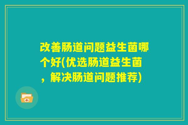 改善肠道问题益生菌哪个好(优选肠道益生菌,解决肠道问题推荐) 改善肠道问题益生菌哪个好(优选肠道益生菌,解决肠道问题推荐)