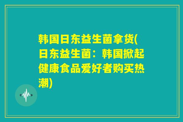 韩国日东益生菌拿货(日东益生菌:韩国掀起健康食品爱好者购买热潮) 韩国日东益生菌拿货(日东益生菌:韩国掀起健康食品爱好者购买热潮)