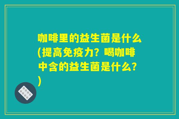 咖啡里的益生菌是什么(提高免疫力?喝咖啡中含的益生菌是什么?) 咖啡里的益生菌是什么(提高免疫力?喝咖啡中含的益生菌是什么?)