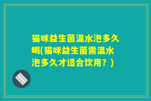 猫咪益生菌温水泡多久喝(猫咪益生菌需温水泡多久才适合饮用?) 猫咪益生菌温水泡多久喝(猫咪益生菌需温水泡多久才适合饮用?)