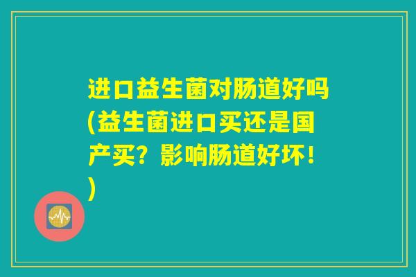 进口益生菌对肠道好吗(益生菌进口买还是国产买?影响肠道好坏!) 进口益生菌对肠道好吗(益生菌进口买还是国产买?影响肠道好坏!)
