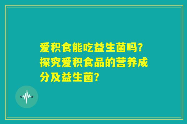 爱积食能吃益生菌吗？探究爱积食品的营养成分及益生菌？