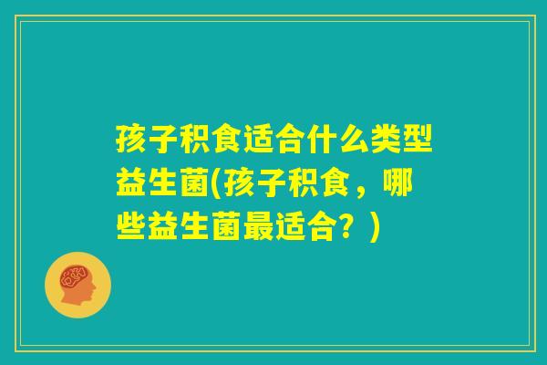 孩子积食适合什么类型益生菌(孩子积食，哪些益生菌最适合？)
