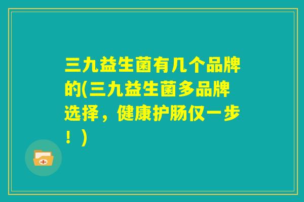 三九益生菌有几个品牌的(三九益生菌多品牌选择，健康护肠仅一步！)