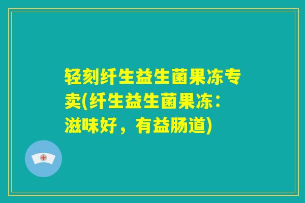 轻刻纤生益生菌果冻专卖(纤生益生菌果冻：滋味好，有益肠道)