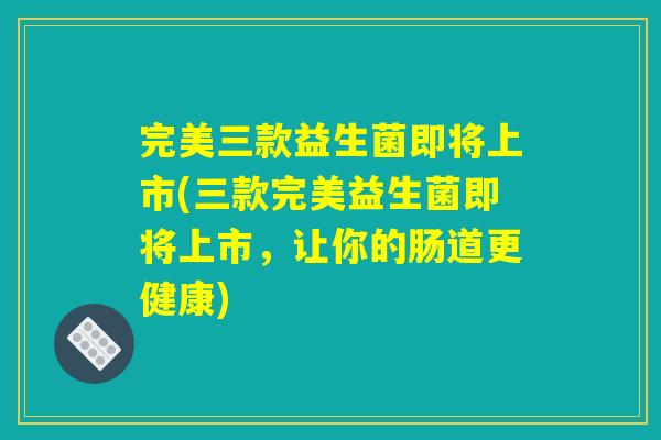 完美三款益生菌即将上市(三款完美益生菌即将上市，让你的肠道更健康)