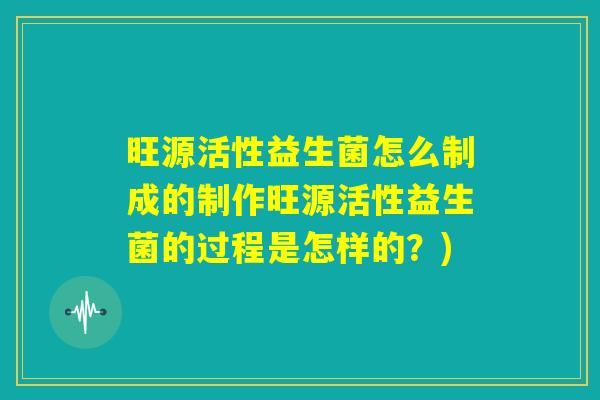 旺源活性益生菌怎么制成的制作旺源活性益生菌的过程是怎样的？)