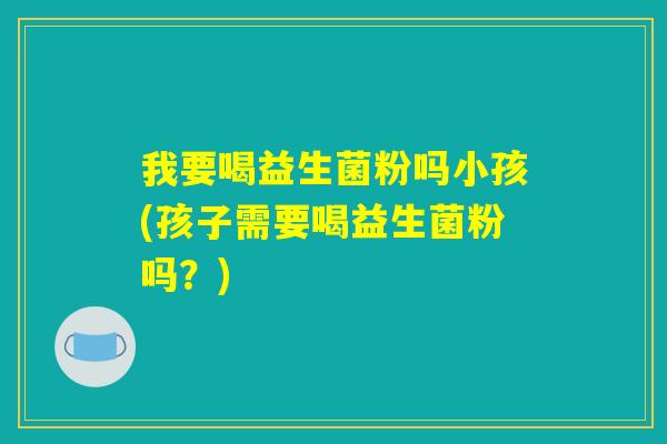 我要喝益生菌粉吗小孩(孩子需要喝益生菌粉吗？)