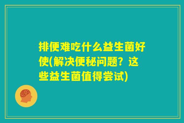 排便难吃什么益生菌好使(解决便秘问题？这些益生菌值得尝试)
