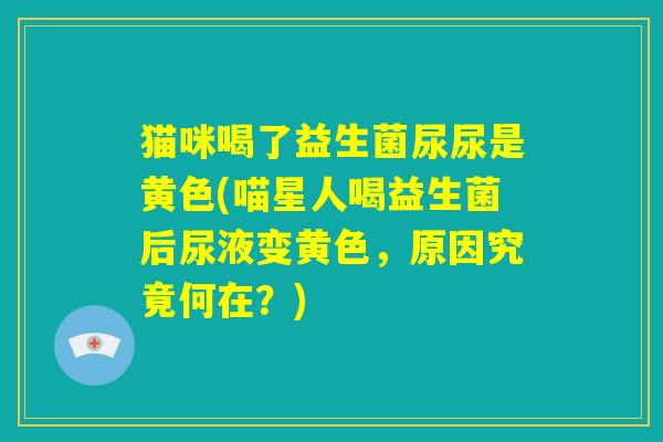 猫咪喝了益生菌尿尿是黄色(喵星人喝益生菌后尿液变黄色，原因究竟何在？)