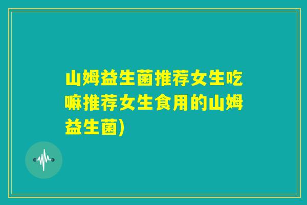 山姆益生菌推荐女生吃嘛推荐女生食用的山姆益生菌)