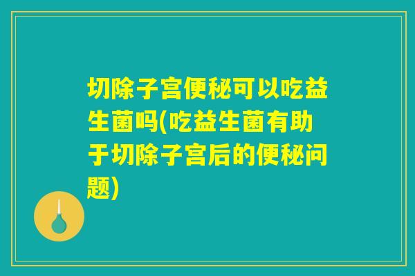 切除子宫便秘可以吃益生菌吗(吃益生菌有助于切除子宫后的便秘问题)