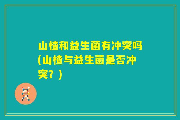 山楂和益生菌有冲突吗(山楂与益生菌是否冲突？)