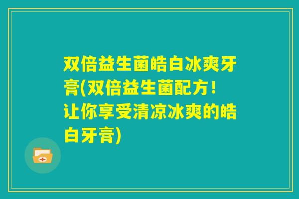 双倍益生菌皓白冰爽牙膏(双倍益生菌配方!让你享受清凉冰爽的皓白牙膏) 双倍益生菌皓白冰爽牙膏(双倍益生菌配方!让你享受清凉冰爽的皓白牙膏)