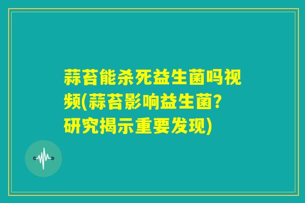 蒜苔能杀死益生菌吗视频(蒜苔影响益生菌?研究揭示重要发现) 蒜苔能杀死益生菌吗视频(蒜苔影响益生菌?研究揭示重要发现)