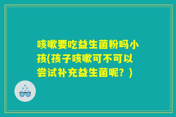 咳嗽要吃益生菌粉吗小孩(孩子咳嗽可不可以尝试补充益生菌呢?) 咳嗽要吃益生菌粉吗小孩(孩子咳嗽可不可以尝试补充益生菌呢?)