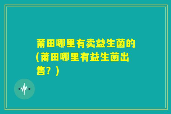 莆田哪里有卖益生菌的(莆田哪里有益生菌出售?) 莆田哪里有卖益生菌的(莆田哪里有益生菌出售?)