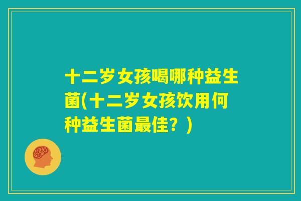 十二岁女孩喝哪种益生菌(十二岁女孩饮用何种益生菌最佳?) 十二岁女孩喝哪种益生菌(十二岁女孩饮用何种益生菌最佳?)