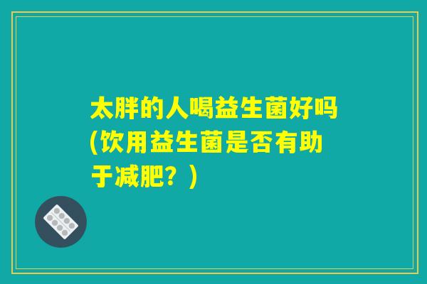 太胖的人喝益生菌好吗(饮用益生菌是否有助于减肥？)