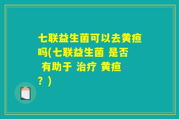 七联益生菌可以去黄疸吗(七联益生菌 是否 有助于 治疗 黄疸？)
