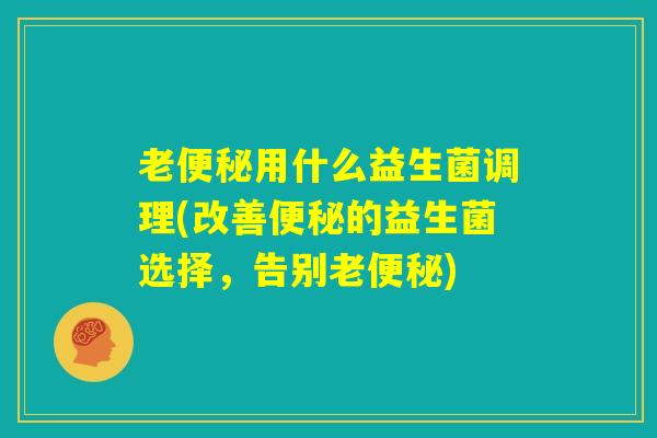 老便秘用什么益生菌调理(改善便秘的益生菌选择,告别老便秘) 老便秘用什么益生菌调理(改善便秘的益生菌选择,告别老便秘)