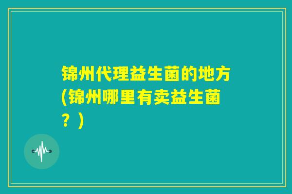锦州代理益生菌的地方(锦州哪里有卖益生菌?) 锦州代理益生菌的地方(锦州哪里有卖益生菌?)