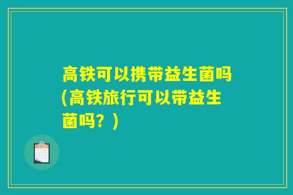 高铁可以携带益生菌吗(高铁旅行可以带益生菌吗？)