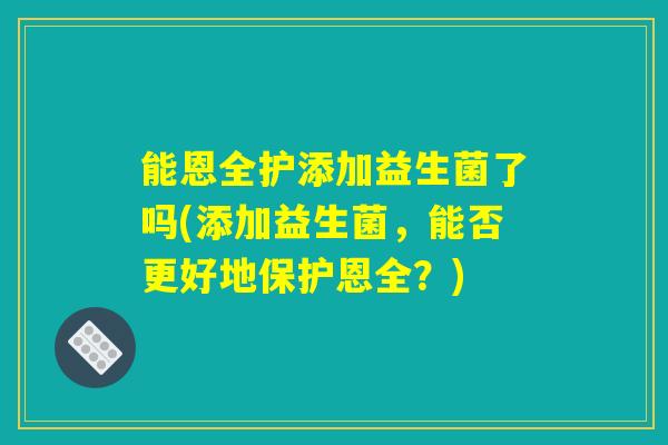 能恩全护添加益生菌了吗(添加益生菌，能否更好地保护恩全？)