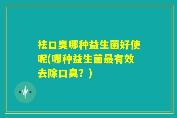 祛口臭哪种益生菌好使呢(哪种益生菌最有效去除口臭?) 祛口臭哪种益生菌好使呢(哪种益生菌最有效去除口臭?)