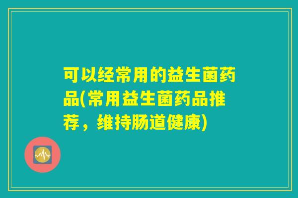 可以经常用的益生菌药品(常用益生菌药品推荐,维持肠道健康) 可以经常用的益生菌药品(常用益生菌药品推荐,维持肠道健康)