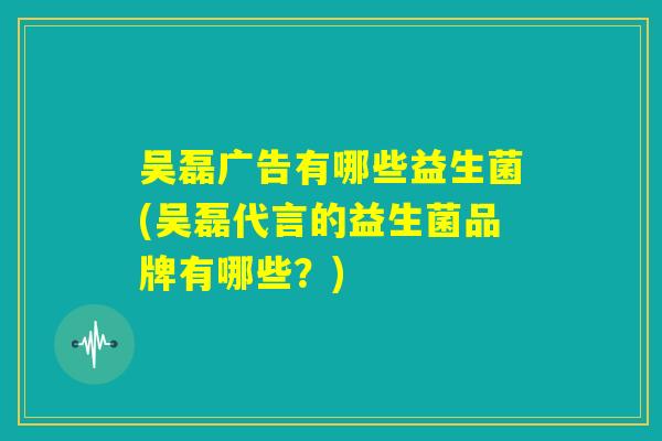 吴磊广告有哪些益生菌(吴磊代言的益生菌品牌有哪些?) 吴磊广告有哪些益生菌(吴磊代言的益生菌品牌有哪些?)