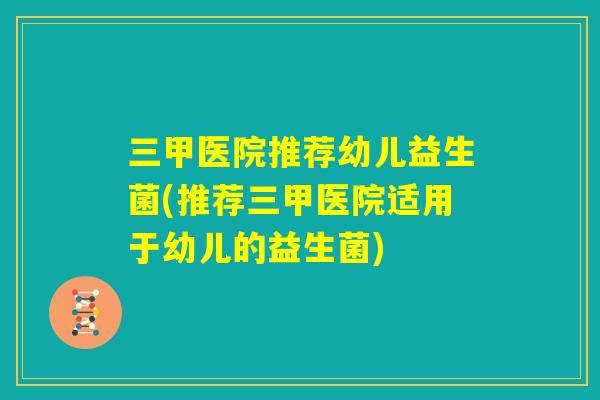 三甲医院推荐幼儿益生菌(推荐三甲医院适用于幼儿的益生菌)