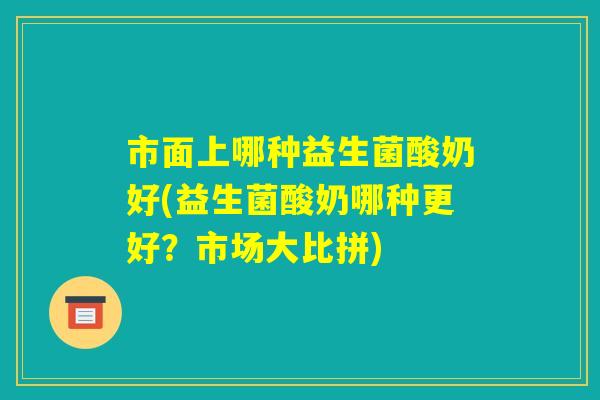 市面上哪种益生菌酸奶好(益生菌酸奶哪种更好？市场大比拼)