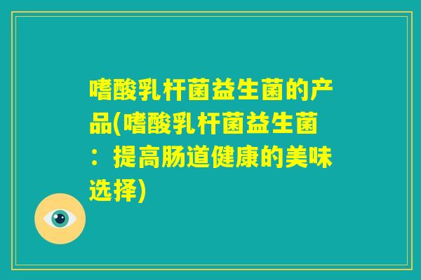 嗜酸乳杆菌益生菌的产品(嗜酸乳杆菌益生菌：提高肠道健康的美味选择)