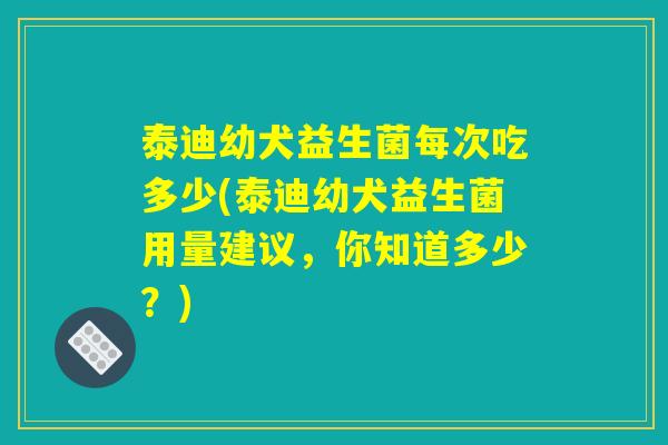 泰迪幼犬益生菌每次吃多少(泰迪幼犬益生菌用量建议，你知道多少？)