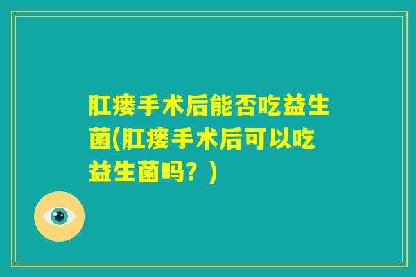 肛瘘手术后能否吃益生菌(肛瘘手术后可以吃益生菌吗？)