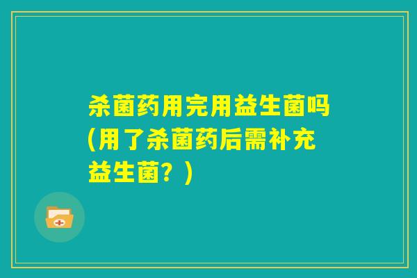 杀菌药用完用益生菌吗(用了杀菌药后需补充益生菌？)