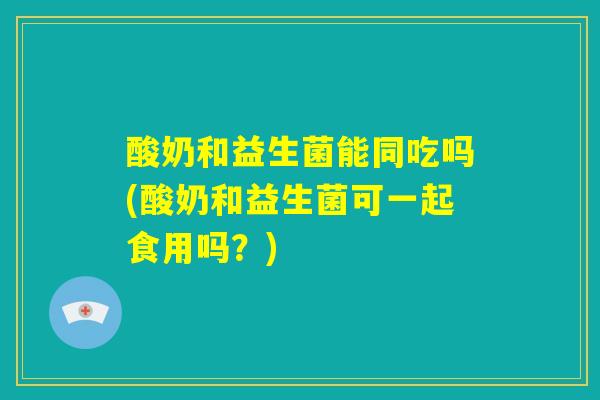 酸奶和益生菌能同吃吗(酸奶和益生菌可一起食用吗？)