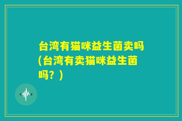 台湾有猫咪益生菌卖吗(台湾有卖猫咪益生菌吗？)