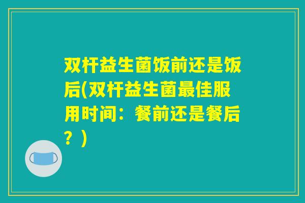 双杆益生菌饭前还是饭后(双杆益生菌最佳服用时间：餐前还是餐后？)