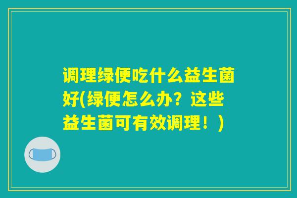 调理绿便吃什么益生菌好(绿便怎么办？这些益生菌可有效调理！)