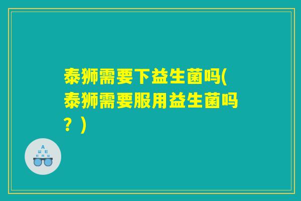 泰狮需要下益生菌吗(泰狮需要服用益生菌吗?) 泰狮需要下益生菌吗(泰狮需要服用益生菌吗?)