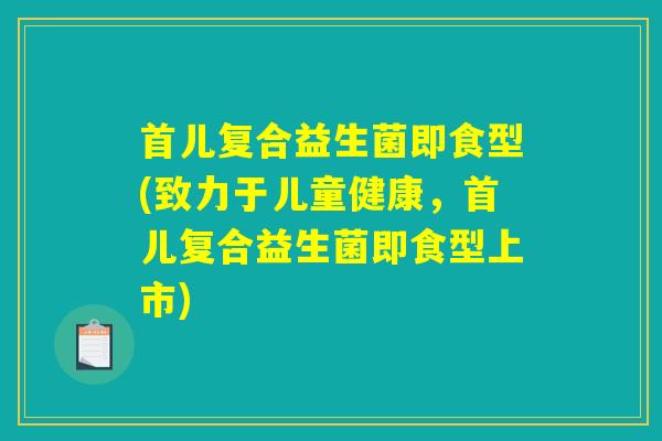 首儿复合益生菌即食型(致力于儿童健康，首儿复合益生菌即食型上市)