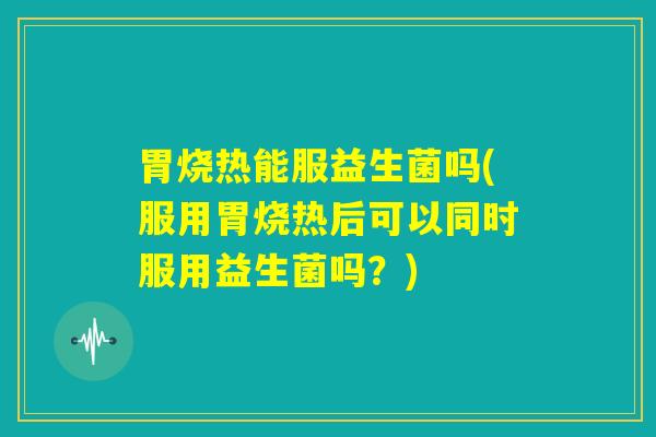 胃烧热能服益生菌吗(服用胃烧热后可以同时服用益生菌吗？)