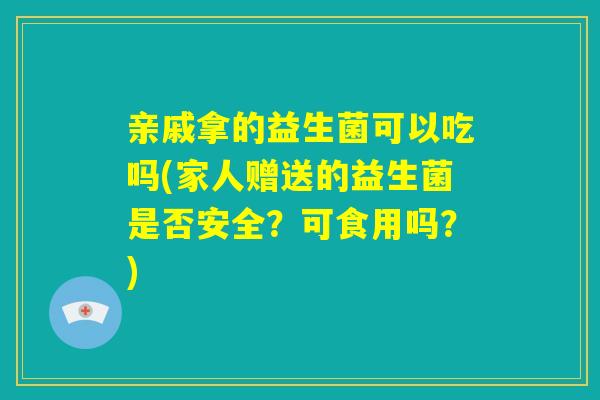 亲戚拿的益生菌可以吃吗(家人赠送的益生菌是否安全？可食用吗？)