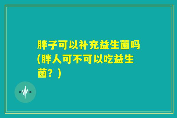 胖子可以补充益生菌吗(胖人可不可以吃益生菌?) 胖子可以补充益生菌吗(胖人可不可以吃益生菌?)