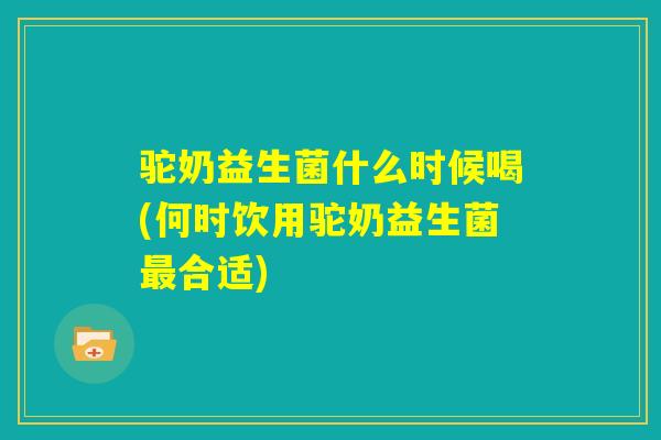 驼奶益生菌什么时候喝(何时饮用驼奶益生菌最合适) 驼奶益生菌什么时候喝(何时饮用驼奶益生菌最合适)