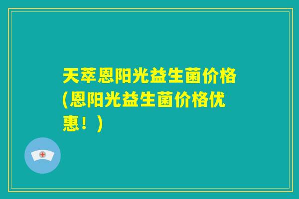 天萃恩阳光益生菌价格(恩阳光益生菌价格优惠！)